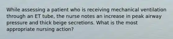 While assessing a patient who is receiving mechanical ventilation through an ET tube, the nurse notes an increase in peak airway pressure and thick beige secretions. What is the most appropriate nursing action?