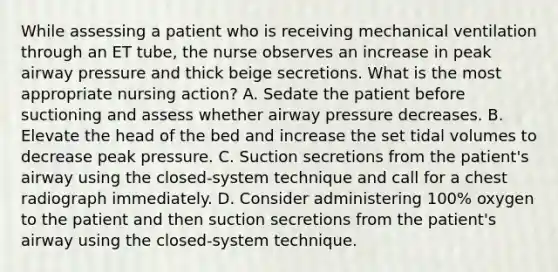 While assessing a patient who is receiving mechanical ventilation through an ET tube, the nurse observes an increase in peak airway pressure and thick beige secretions. What is the most appropriate nursing action? A. Sedate the patient before suctioning and assess whether airway pressure decreases. B. Elevate the head of the bed and increase the set tidal volumes to decrease peak pressure. C. Suction secretions from the patient's airway using the closed-system technique and call for a chest radiograph immediately. D. Consider administering 100% oxygen to the patient and then suction secretions from the patient's airway using the closed-system technique.