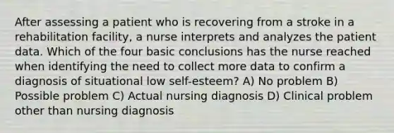 After assessing a patient who is recovering from a stroke in a rehabilitation facility, a nurse interprets and analyzes the patient data. Which of the four basic conclusions has the nurse reached when identifying the need to collect more data to confirm a diagnosis of situational low self-esteem? A) No problem B) Possible problem C) Actual nursing diagnosis D) Clinical problem other than nursing diagnosis