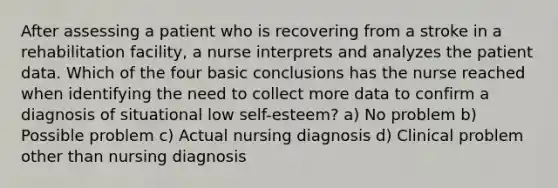 After assessing a patient who is recovering from a stroke in a rehabilitation facility, a nurse interprets and analyzes the patient data. Which of the four basic conclusions has the nurse reached when identifying the need to collect more data to confirm a diagnosis of situational low self-esteem? a) No problem b) Possible problem c) Actual nursing diagnosis d) Clinical problem other than nursing diagnosis