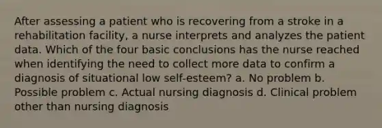 After assessing a patient who is recovering from a stroke in a rehabilitation facility, a nurse interprets and analyzes the patient data. Which of the four basic conclusions has the nurse reached when identifying the need to collect more data to confirm a diagnosis of situational low self-esteem? a. No problem b. Possible problem c. Actual nursing diagnosis d. Clinical problem other than nursing diagnosis