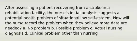 After assessing a patient recovering from a stroke in a rehabilitation facility, the nurse's initial analysis suggests a potential health problem of situational low self-esteem. How will the nurse record the problem when they believe more data are needed? a. No problem b. Possible problem c. Actual nursing diagnosis d. Clinical problem other than nursing