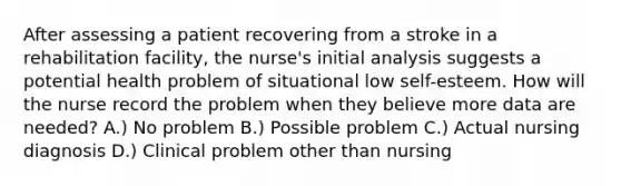 After assessing a patient recovering from a stroke in a rehabilitation facility, the nurse's initial analysis suggests a potential health problem of situational low self-esteem. How will the nurse record the problem when they believe more data are needed? A.) No problem B.) Possible problem C.) Actual nursing diagnosis D.) Clinical problem other than nursing