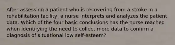 After assessing a patient who is recovering from a stroke in a rehabilitation facility, a nurse interprets and analyzes the patient data. Which of the four basic conclusions has the nurse reached when identifying the need to collect more data to confirm a diagnosis of situational low self-esteem?