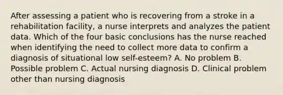 After assessing a patient who is recovering from a stroke in a rehabilitation facility, a nurse interprets and analyzes the patient data. Which of the four basic conclusions has the nurse reached when identifying the need to collect more data to confirm a diagnosis of situational low self-esteem? A. No problem B. Possible problem C. Actual nursing diagnosis D. Clinical problem other than nursing diagnosis