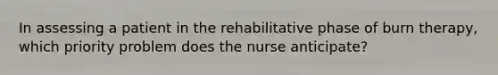 In assessing a patient in the rehabilitative phase of burn therapy, which priority problem does the nurse anticipate?