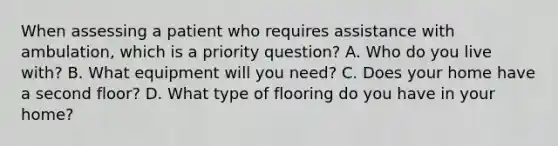 When assessing a patient who requires assistance with ambulation, which is a priority question? A. Who do you live with? B. What equipment will you need? C. Does your home have a second floor? D. What type of flooring do you have in your home?