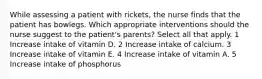 While assessing a patient with rickets, the nurse finds that the patient has bowlegs. Which appropriate interventions should the nurse suggest to the patient's parents? Select all that apply. 1 Increase intake of vitamin D. 2 Increase intake of calcium. 3 Increase intake of vitamin E. 4 Increase intake of vitamin A. 5 Increase intake of phosphorus