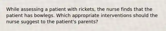 While assessing a patient with rickets, the nurse finds that the patient has bowlegs. Which appropriate interventions should the nurse suggest to the patient's parents?