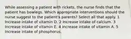 While assessing a patient with rickets, the nurse finds that the patient has bowlegs. Which appropriate interventions should the nurse suggest to the patient's parents? Select all that apply. 1 Increase intake of vitamin D. 2 Increase intake of calcium. 3 Increase intake of vitamin E. 4 Increase intake of vitamin A. 5 Increase intake of phosphorus.