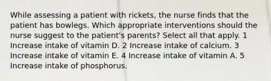 While assessing a patient with rickets, the nurse finds that the patient has bowlegs. Which appropriate interventions should the nurse suggest to the patient's parents? Select all that apply. 1 Increase intake of vitamin D. 2 Increase intake of calcium. 3 Increase intake of vitamin E. 4 Increase intake of vitamin A. 5 Increase intake of phosphorus.