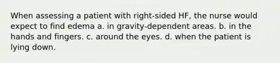 When assessing a patient with right-sided HF, the nurse would expect to find edema a. in gravity-dependent areas. b. in the hands and fingers. c. around the eyes. d. when the patient is lying down.