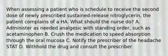 When assessing a patient who is schedule to receive the second dose of newly prescribed sustained-release nitroglycerin, the patient complains of a HA. What should the nurse do? A. Administer as needed analgesic with standing order, such as acetaminophen B. Crush the medication to speed absorption through the oral mucosa C. Notify the prescriber of the headache STAT D. Withhold the drug and consult the prescriber