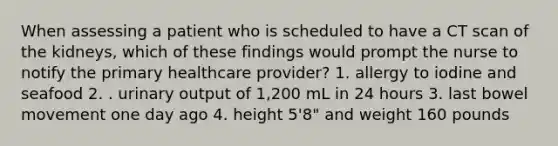 When assessing a patient who is scheduled to have a CT scan of the kidneys, which of these findings would prompt the nurse to notify the primary healthcare provider? 1. allergy to iodine and seafood 2. . urinary output of 1,200 mL in 24 hours 3. last bowel movement one day ago 4. height 5'8" and weight 160 pounds