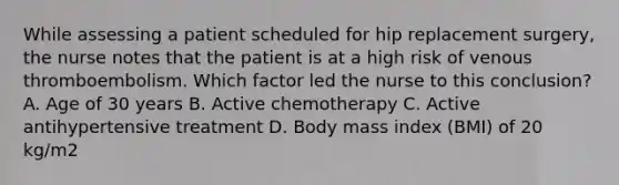 While assessing a patient scheduled for hip replacement surgery, the nurse notes that the patient is at a high risk of venous thromboembolism. Which factor led the nurse to this conclusion? A. Age of 30 years B. Active chemotherapy C. Active antihypertensive treatment D. Body mass index (BMI) of 20 kg/m2