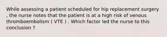 While assessing a patient scheduled for hip replacement surgery , the nurse notes that the patient is at a high risk of venous thromboembolism ( VTE ) . Which factor led the nurse to this conclusion ?