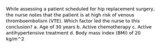 While assessing a patient scheduled for hip replacement surgery, the nurse notes that the patient is at high risk of venous thromboembolism (VTE). Which factor led the nurse to this conclusion? a. Age of 30 years b. Active chemotherapy c. Active antihypertensive treatment d. Body mass index (BMI) of 20 kg/m^2