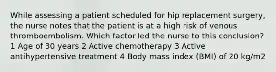 While assessing a patient scheduled for hip replacement surgery, the nurse notes that the patient is at a high risk of venous thromboembolism. Which factor led the nurse to this conclusion? 1 Age of 30 years 2 Active chemotherapy 3 Active antihypertensive treatment 4 Body mass index (BMI) of 20 kg/m2