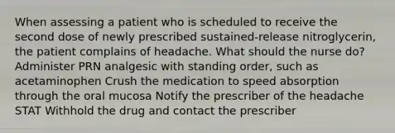 When assessing a patient who is scheduled to receive the second dose of newly prescribed sustained-release nitroglycerin, the patient complains of headache. What should the nurse do? Administer PRN analgesic with standing order, such as acetaminophen Crush the medication to speed absorption through the oral mucosa Notify the prescriber of the headache STAT Withhold the drug and contact the prescriber