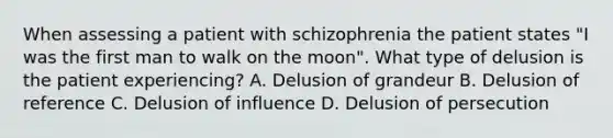 When assessing a patient with schizophrenia the patient states "I was the first man to walk on the moon". What type of delusion is the patient experiencing? A. Delusion of grandeur B. Delusion of reference C. Delusion of influence D. Delusion of persecution