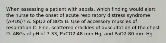 When assessing a patient with sepsis, which finding would alert the nurse to the onset of acute respiratory distress syndrome (ARDS)? A. SpO2 of 80% B. Use of accessory muscles of respiration C. Fine, scattered crackles of auscultation of the chest D. ABGs of pH of 7.33, PaCO2 48 mm Hg, and PaO2 80 mm Hg