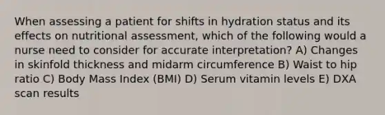 When assessing a patient for shifts in hydration status and its effects on nutritional assessment, which of the following would a nurse need to consider for accurate interpretation? A) Changes in skinfold thickness and midarm circumference B) Waist to hip ratio C) Body Mass Index (BMI) D) Serum vitamin levels E) DXA scan results