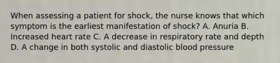 When assessing a patient for shock, the nurse knows that which symptom is the earliest manifestation of shock? A. Anuria B. Increased heart rate C. A decrease in respiratory rate and depth D. A change in both systolic and diastolic blood pressure