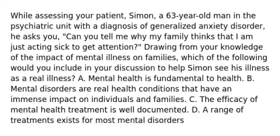 While assessing your patient, Simon, a 63-year-old man in the psychiatric unit with a diagnosis of generalized anxiety disorder, he asks you, "Can you tell me why my family thinks that I am just acting sick to get attention?" Drawing from your knowledge of the impact of mental illness on families, which of the following would you include in your discussion to help Simon see his illness as a real illness? A. Mental health is fundamental to health. B. Mental disorders are real health conditions that have an immense impact on individuals and families. C. The efficacy of mental health treatment is well documented. D. A range of treatments exists for most mental disorders