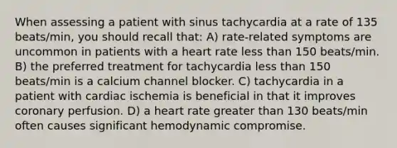 When assessing a patient with sinus tachycardia at a rate of 135 beats/min, you should recall that: A) rate-related symptoms are uncommon in patients with a heart rate less than 150 beats/min. B) the preferred treatment for tachycardia less than 150 beats/min is a calcium channel blocker. C) tachycardia in a patient with cardiac ischemia is beneficial in that it improves coronary perfusion. D) a heart rate greater than 130 beats/min often causes significant hemodynamic compromise.