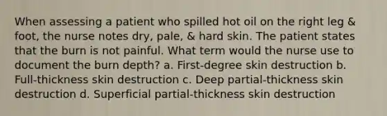 When assessing a patient who spilled hot oil on the right leg & foot, the nurse notes dry, pale, & hard skin. The patient states that the burn is not painful. What term would the nurse use to document the burn depth? a. First-degree skin destruction b. Full-thickness skin destruction c. Deep partial-thickness skin destruction d. Superficial partial-thickness skin destruction