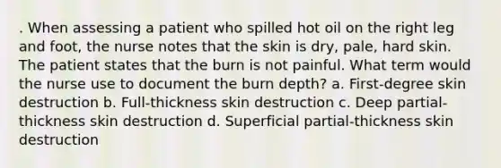 . When assessing a patient who spilled hot oil on the right leg and foot, the nurse notes that the skin is dry, pale, hard skin. The patient states that the burn is not painful. What term would the nurse use to document the burn depth? a. First-degree skin destruction b. Full-thickness skin destruction c. Deep partial-thickness skin destruction d. Superficial partial-thickness skin destruction