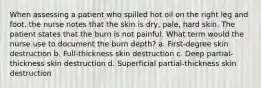 When assessing a patient who spilled hot oil on the right leg and foot, the nurse notes that the skin is dry, pale, hard skin. The patient states that the burn is not painful. What term would the nurse use to document the burn depth? a. First-degree skin destruction b. Full-thickness skin destruction c. Deep partial-thickness skin destruction d. Superficial partial-thickness skin destruction