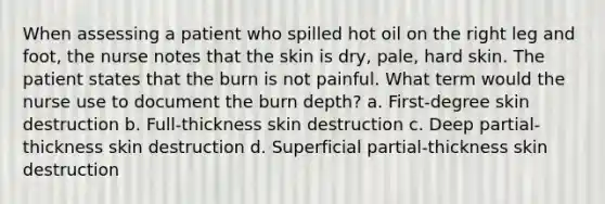 When assessing a patient who spilled hot oil on the right leg and foot, the nurse notes that the skin is dry, pale, hard skin. The patient states that the burn is not painful. What term would the nurse use to document the burn depth? a. First-degree skin destruction b. Full-thickness skin destruction c. Deep partial-thickness skin destruction d. Superficial partial-thickness skin destruction