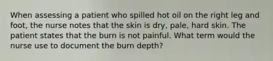 When assessing a patient who spilled hot oil on the right leg and foot, the nurse notes that the skin is dry, pale, hard skin. The patient states that the burn is not painful. What term would the nurse use to document the burn depth?