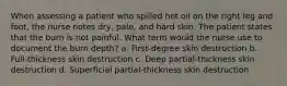 When assessing a patient who spilled hot oil on the right leg and foot, the nurse notes dry, pale, and hard skin. The patient states that the burn is not painful. What term would the nurse use to document the burn depth? a. First-degree skin destruction b. Full-thickness skin destruction c. Deep partial-thickness skin destruction d. Superficial partial-thickness skin destruction