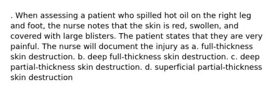 . When assessing a patient who spilled hot oil on the right leg and foot, the nurse notes that the skin is red, swollen, and covered with large blisters. The patient states that they are very painful. The nurse will document the injury as a. full-thickness skin destruction. b. deep full-thickness skin destruction. c. deep partial-thickness skin destruction. d. superficial partial-thickness skin destruction