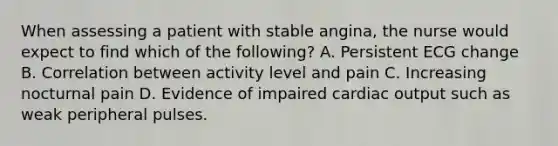 When assessing a patient with stable angina, the nurse would expect to find which of the following? A. Persistent ECG change B. Correlation between activity level and pain C. Increasing nocturnal pain D. Evidence of impaired cardiac output such as weak peripheral pulses.