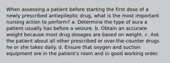 When assessing a patient before starting the first dose of a newly prescribed antiepileptic drug, what is the most important nursing action to perform? a. Determine the type of aura a patient usually has before a seizure. b. Obtain an accurate weight because most drug dosages are based on weight. c. Ask the patient about all other prescribed or over-the-counter drugs he or she takes daily. d. Ensure that oxygen and suction equipment are in the patient's room and in good working order.