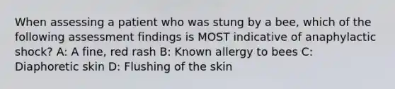 When assessing a patient who was stung by a bee, which of the following assessment findings is MOST indicative of anaphylactic shock? A: A fine, red rash B: Known allergy to bees C: Diaphoretic skin D: Flushing of the skin