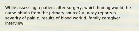 While assessing a patient after surgery, which finding would the nurse obtain from the primary source? a. x-ray reports b. severity of pain c. results of blood work d. family caregiver interview