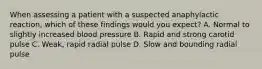 When assessing a patient with a suspected anaphylactic​ reaction, which of these findings would you​ expect? A. Normal to slightly increased blood pressure B. Rapid and strong carotid pulse C. ​Weak, rapid radial pulse D. Slow and bounding radial pulse