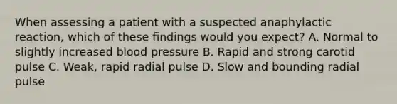 When assessing a patient with a suspected anaphylactic​ reaction, which of these findings would you​ expect? A. Normal to slightly increased blood pressure B. Rapid and strong carotid pulse C. ​Weak, rapid radial pulse D. Slow and bounding radial pulse