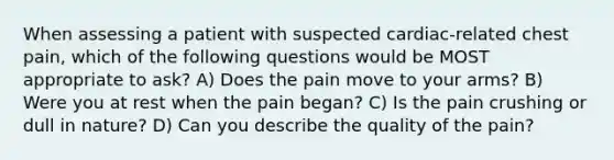 When assessing a patient with suspected cardiac-related chest pain, which of the following questions would be MOST appropriate to ask? A) Does the pain move to your arms? B) Were you at rest when the pain began? C) Is the pain crushing or dull in nature? D) Can you describe the quality of the pain?