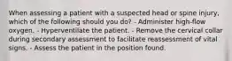 When assessing a patient with a suspected head or spine injury, which of the following should you do? - Administer high-flow oxygen. - Hyperventilate the patient. - Remove the cervical collar during secondary assessment to facilitate reassessment of vital signs. - Assess the patient in the position found.