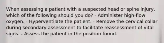 When assessing a patient with a suspected head or spine injury, which of the following should you do? - Administer high-flow oxygen. - Hyperventilate the patient. - Remove the cervical collar during secondary assessment to facilitate reassessment of vital signs. - Assess the patient in the position found.