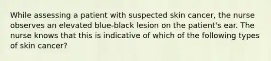 While assessing a patient with suspected skin cancer, the nurse observes an elevated blue-black lesion on the patient's ear. The nurse knows that this is indicative of which of the following types of skin cancer?