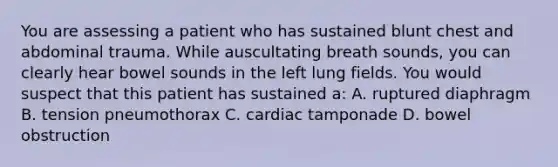 You are assessing a patient who has sustained blunt chest and abdominal trauma. While auscultating breath sounds, you can clearly hear bowel sounds in the left lung fields. You would suspect that this patient has sustained a: A. ruptured diaphragm B. tension pneumothorax C. cardiac tamponade D. bowel obstruction