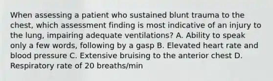 When assessing a patient who sustained blunt trauma to the​ chest, which assessment finding is most indicative of an injury to the​ lung, impairing adequate​ ventilations? A. Ability to speak only a few​ words, following by a gasp B. Elevated heart rate and blood pressure C. Extensive bruising to the anterior chest D. Respiratory rate of 20​ breaths/min