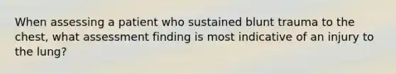 When assessing a patient who sustained blunt trauma to the chest, what assessment finding is most indicative of an injury to the lung?