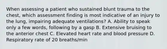 When assessing a patient who sustained blunt trauma to the​ chest, which assessment finding is most indicative of an injury to the​ lung, impairing adequate​ ventilations? A. Ability to speak only a few​ words, following by a gasp B. Extensive bruising to the anterior chest C. Elevated heart rate and blood pressure D. Respiratory rate of 20​ breaths/min